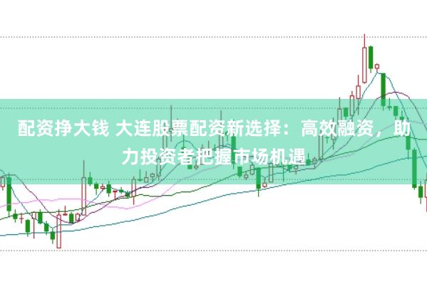 配资挣大钱 大连股票配资新选择：高效融资，助力投资者把握市场机遇