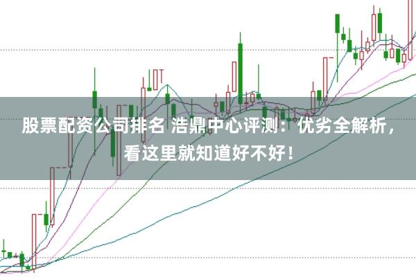 股票配资公司排名 浩鼎中心评测：优劣全解析，看这里就知道好不好！