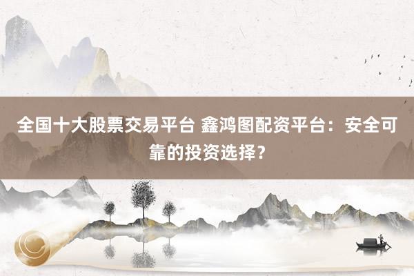 全国十大股票交易平台 鑫鸿图配资平台：安全可靠的投资选择？