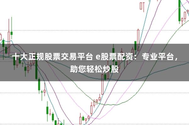 十大正规股票交易平台 e股票配资：专业平台，助您轻松炒股
