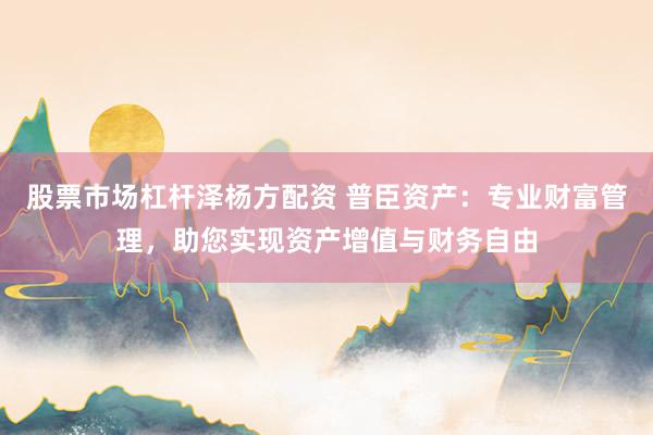 股票市场杠杆泽杨方配资 普臣资产：专业财富管理，助您实现资产增值与财务自由