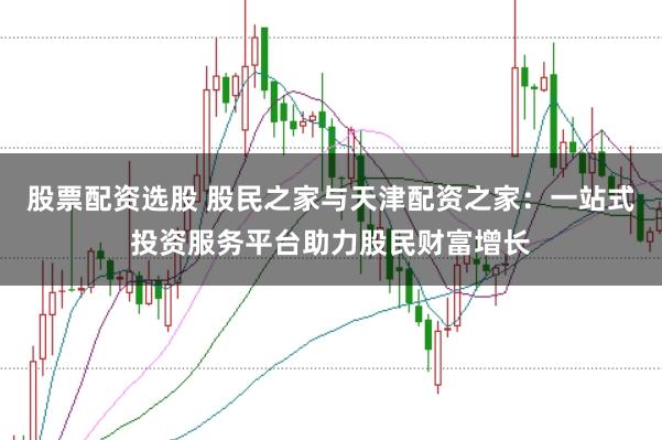 股票配资选股 股民之家与天津配资之家：一站式投资服务平台助力股民财富增长