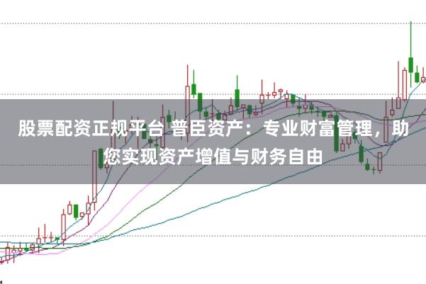 股票配资正规平台 普臣资产：专业财富管理，助您实现资产增值与财务自由