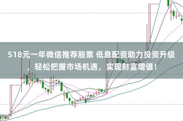 518元一年微信推荐股票 低息配资助力投资升级，轻松把握市场机遇，实现财富增值！