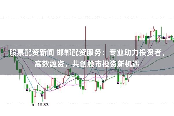 股票配资新闻 邯郸配资服务：专业助力投资者，高效融资，共创股市投资新机遇