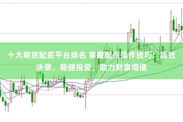 十大期货配资平台排名 掌握配资操作技巧：高效决策，稳健投资，助力财富增值
