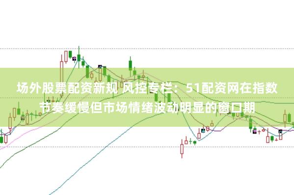 场外股票配资新规 风控专栏：51配资网在指数节奏缓慢但市场情绪波动明显的窗口期