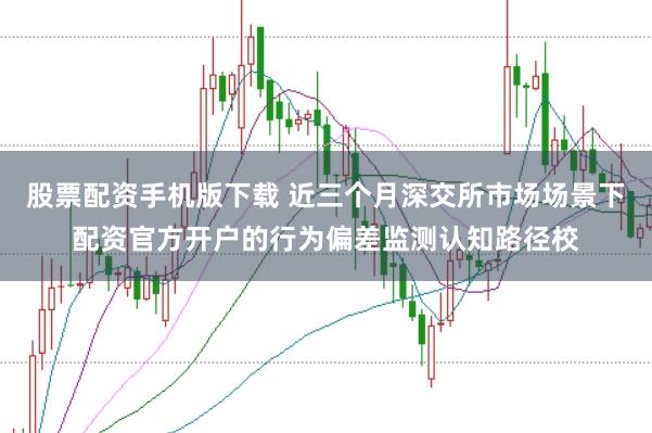 股票配资手机版下载 近三个月深交所市场场景下配资官方开户的行为偏差监测认知路径校