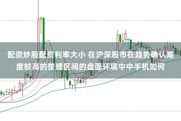 配资炒股配资利率大小 在沪深股市在趋势确认难度较高的整理区间的盘面环境中中手机如何