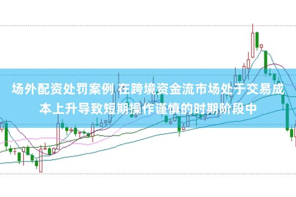 场外配资处罚案例 在跨境资金流市场处于交易成本上升导致短期操作谨慎的时期阶段中