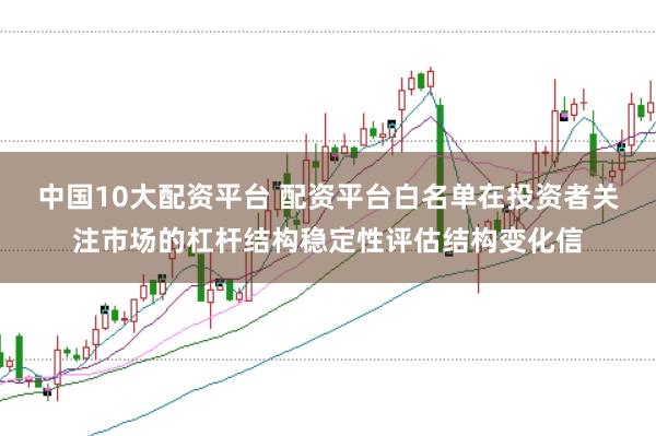 中国10大配资平台 配资平台白名单在投资者关注市场的杠杆结构稳定性评估结构变化信