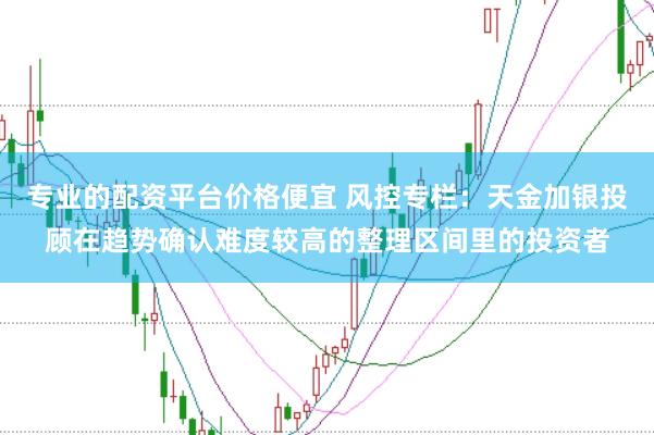专业的配资平台价格便宜 风控专栏：天金加银投顾在趋势确认难度较高的整理区间里的投资者