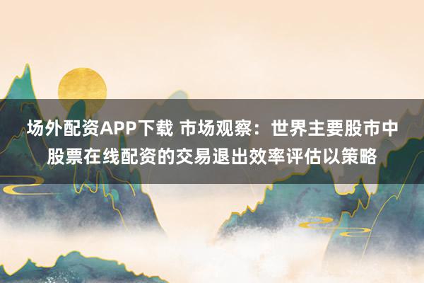 场外配资APP下载 市场观察：世界主要股市中股票在线配资的交易退出效率评估以策略