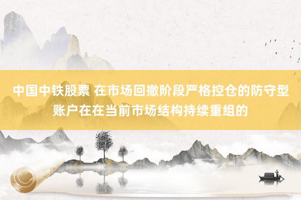 中国中铁股票 在市场回撤阶段严格控仓的防守型账户在在当前市场结构持续重组的
