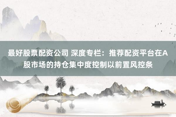 最好股票配资公司 深度专栏：推荐配资平台在A股市场的持仓集中度控制以前置风控条