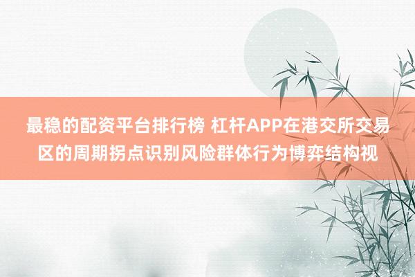 最稳的配资平台排行榜 杠杆APP在港交所交易区的周期拐点识别风险群体行为博弈结构视
