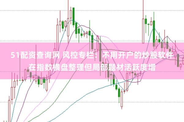51配资查询网 风控专栏：不用开户的炒股软件在指数横盘整理但局部题材活跃度增