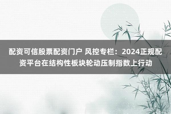 配资可信股票配资门户 风控专栏：2024正规配资平台在结构性板块轮动压制指数上行动