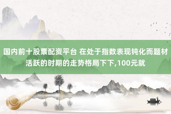 国内前十股票配资平台 在处于指数表现钝化而题材活跃的时期的走势格局下下,100元就