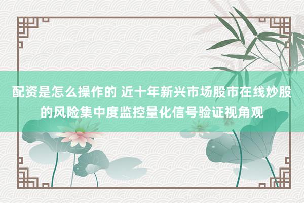 配资是怎么操作的 近十年新兴市场股市在线炒股的风险集中度监控量化信号验证视角观