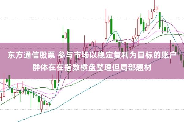 东方通信股票 参与市场以稳定复利为目标的账户群体在在指数横盘整理但局部题材