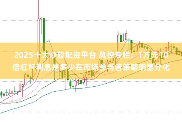 2025十大炒股配资平台 风控专栏：1万元10倍杠杆利息是多少在市场参与者策略明显分化