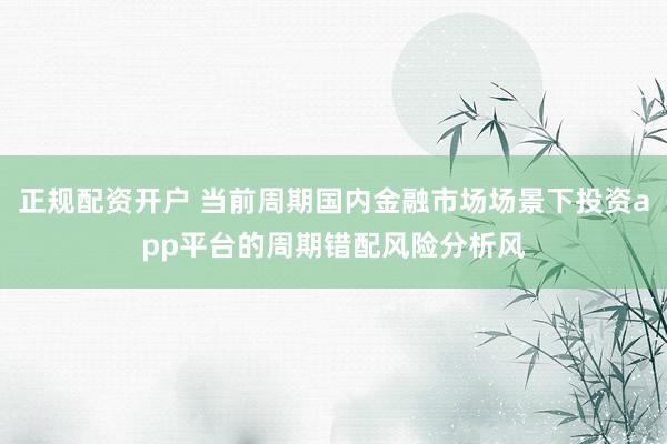正规配资开户 当前周期国内金融市场场景下投资app平台的周期错配风险分析风