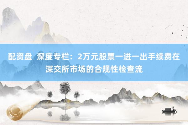 配资盘  深度专栏：2万元股票一进一出手续费在深交所市场的合规性检查流