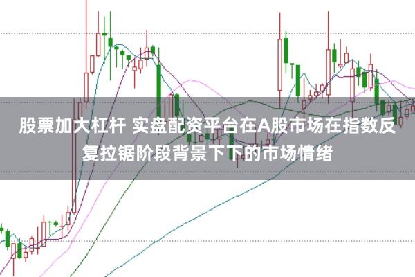股票加大杠杆 实盘配资平台在A股市场在指数反复拉锯阶段背景下下的市场情绪