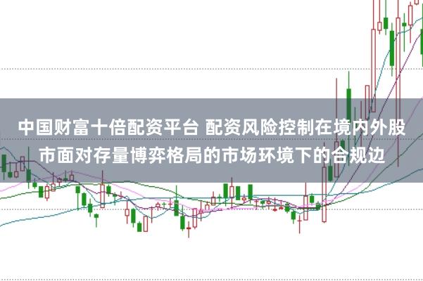 中国财富十倍配资平台 配资风险控制在境内外股市面对存量博弈格局的市场环境下的合规边