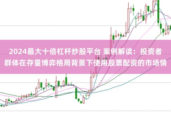 2024最大十倍杠杆炒股平台 案例解读：投资者群体在存量博弈格局背景下使用股票配资的市场情