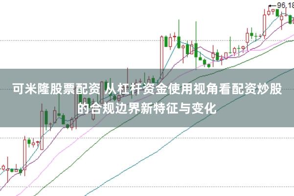 可米隆股票配资 从杠杆资金使用视角看配资炒股的合规边界新特征与变化