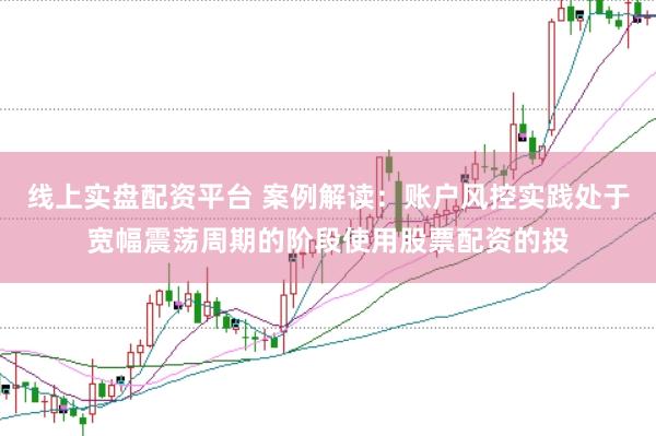 线上实盘配资平台 案例解读：账户风控实践处于宽幅震荡周期的阶段使用股票配资的投