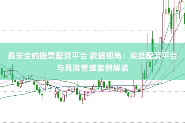 最安全的股票配资平台 数据视角：实盘配资平台与风险管理案例解读