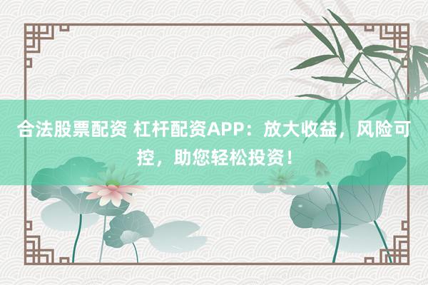 合法股票配资 杠杆配资APP：放大收益，风险可控，助您轻松投资！