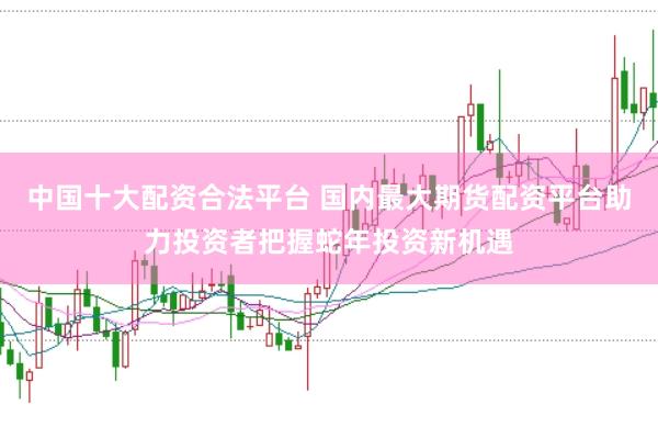 中国十大配资合法平台 国内最大期货配资平台助力投资者把握蛇年投资新机遇