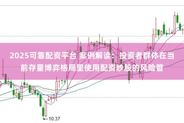 2025可靠配资平台 案例解读：投资者群体在当前存量博弈格局里使用配资炒股的风险管