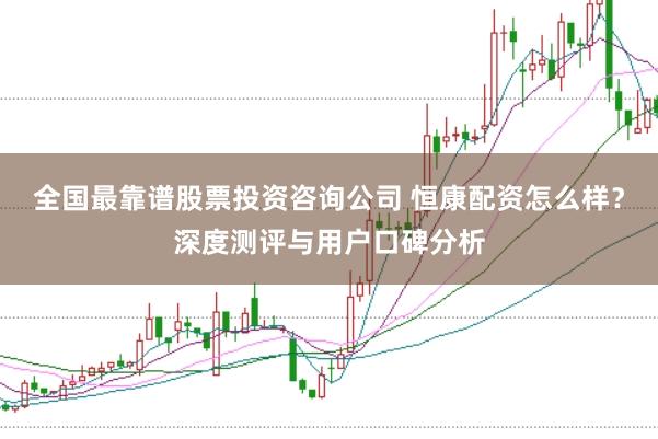 全国最靠谱股票投资咨询公司 恒康配资怎么样？深度测评与用户口碑分析