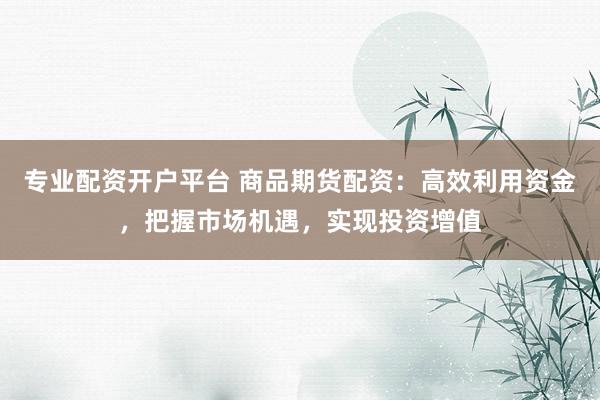 专业配资开户平台 商品期货配资：高效利用资金，把握市场机遇，实现投资增值