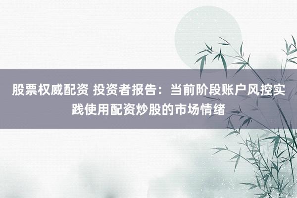 股票权威配资 投资者报告：当前阶段账户风控实践使用配资炒股的市场情绪