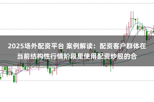 2025场外配资平台 案例解读：配资客户群体在当前结构性行情阶段里使用配资炒股的合
