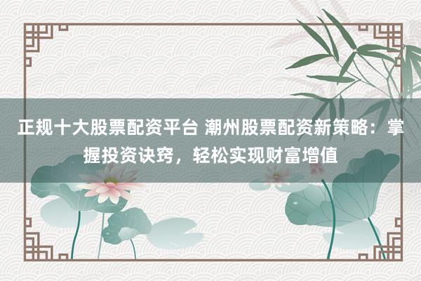 正规十大股票配资平台 潮州股票配资新策略：掌握投资诀窍，轻松实现财富增值