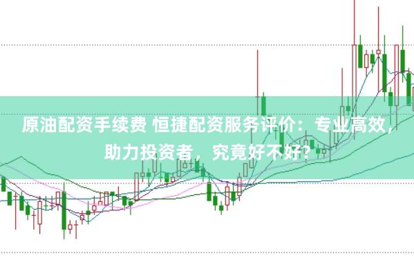 原油配资手续费 恒捷配资服务评价：专业高效，助力投资者，究竟好不好？