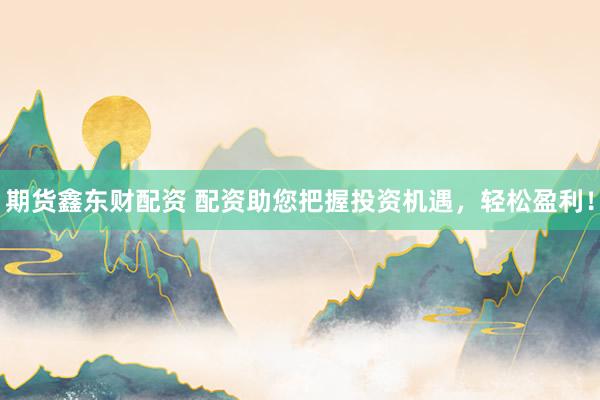 期货鑫东财配资 配资助您把握投资机遇，轻松盈利！