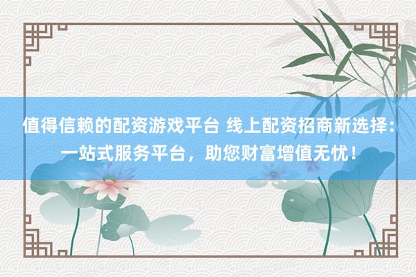 值得信赖的配资游戏平台 线上配资招商新选择：一站式服务平台，助您财富增值无忧！
