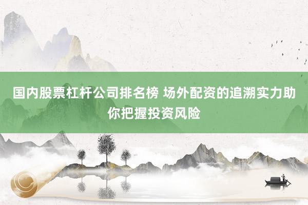 国内股票杠杆公司排名榜 场外配资的追溯实力助你把握投资风险