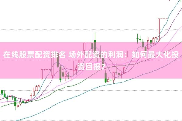 在线股票配资排名 场外配资的利润：如何最大化投资回报？