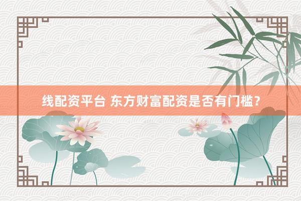 线配资平台 东方财富配资是否有门槛？