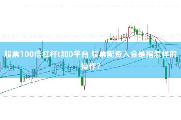 股票100倍杠杆t加0平台 股票配资入金是指怎样的操作？