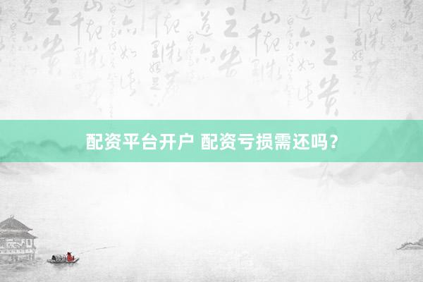 配资平台开户 配资亏损需还吗？